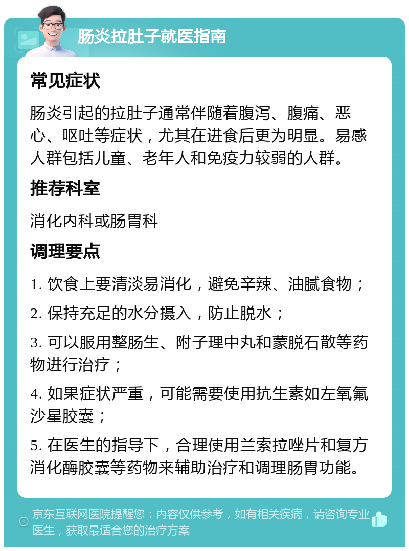 肠炎拉肚子就医指南 常见症状 肠炎引起的拉肚子通常伴随着腹泻、腹痛、恶心、呕吐等症状，尤其在进食后更为明显。易感人群包括儿童、老年人和免疫力较弱的人群。 推荐科室 消化内科或肠胃科 调理要点 1. 饮食上要清淡易消化，避免辛辣、油腻食物； 2. 保持充足的水分摄入，防止脱水； 3. 可以服用整肠生、附子理中丸和蒙脱石散等药物进行治疗； 4. 如果症状严重，可能需要使用抗生素如左氧氟沙星胶囊； 5. 在医生的指导下，合理使用兰索拉唑片和复方消化酶胶囊等药物来辅助治疗和调理肠胃功能。