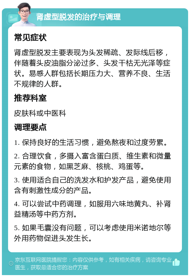 肾虚型脱发的治疗与调理 常见症状 肾虚型脱发主要表现为头发稀疏、发际线后移，伴随着头皮油脂分泌过多、头发干枯无光泽等症状。易感人群包括长期压力大、营养不良、生活不规律的人群。 推荐科室 皮肤科或中医科 调理要点 1. 保持良好的生活习惯，避免熬夜和过度劳累。 2. 合理饮食，多摄入富含蛋白质、维生素和微量元素的食物，如黑芝麻、核桃、鸡蛋等。 3. 使用适合自己的洗发水和护发产品，避免使用含有刺激性成分的产品。 4. 可以尝试中药调理，如服用六味地黄丸、补肾益精汤等中药方剂。 5. 如果毛囊没有问题，可以考虑使用米诺地尔等外用药物促进头发生长。