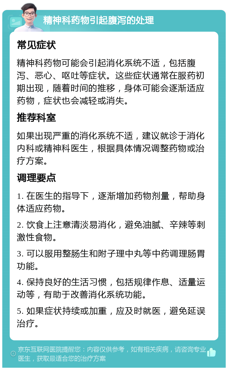 精神科药物引起腹泻的处理 常见症状 精神科药物可能会引起消化系统不适，包括腹泻、恶心、呕吐等症状。这些症状通常在服药初期出现，随着时间的推移，身体可能会逐渐适应药物，症状也会减轻或消失。 推荐科室 如果出现严重的消化系统不适，建议就诊于消化内科或精神科医生，根据具体情况调整药物或治疗方案。 调理要点 1. 在医生的指导下，逐渐增加药物剂量，帮助身体适应药物。 2. 饮食上注意清淡易消化，避免油腻、辛辣等刺激性食物。 3. 可以服用整肠生和附子理中丸等中药调理肠胃功能。 4. 保持良好的生活习惯，包括规律作息、适量运动等，有助于改善消化系统功能。 5. 如果症状持续或加重，应及时就医，避免延误治疗。