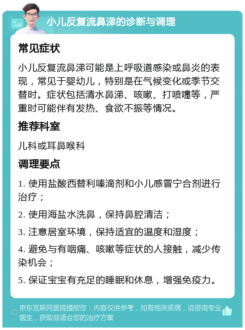 小儿反复流鼻涕的诊断与调理 常见症状 小儿反复流鼻涕可能是上呼吸道感染或鼻炎的表现，常见于婴幼儿，特别是在气候变化或季节交替时。症状包括清水鼻涕、咳嗽、打喷嚏等，严重时可能伴有发热、食欲不振等情况。 推荐科室 儿科或耳鼻喉科 调理要点 1. 使用盐酸西替利嗪滴剂和小儿感冒宁合剂进行治疗； 2. 使用海盐水洗鼻，保持鼻腔清洁； 3. 注意居室环境，保持适宜的温度和湿度； 4. 避免与有咽痛、咳嗽等症状的人接触，减少传染机会； 5. 保证宝宝有充足的睡眠和休息，增强免疫力。