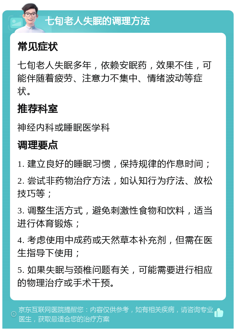 七旬老人失眠的调理方法 常见症状 七旬老人失眠多年，依赖安眠药，效果不佳，可能伴随着疲劳、注意力不集中、情绪波动等症状。 推荐科室 神经内科或睡眠医学科 调理要点 1. 建立良好的睡眠习惯，保持规律的作息时间； 2. 尝试非药物治疗方法，如认知行为疗法、放松技巧等； 3. 调整生活方式，避免刺激性食物和饮料，适当进行体育锻炼； 4. 考虑使用中成药或天然草本补充剂，但需在医生指导下使用； 5. 如果失眠与颈椎问题有关，可能需要进行相应的物理治疗或手术干预。