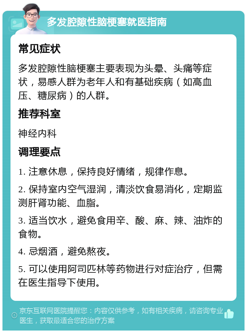 多发腔隙性脑梗塞就医指南 常见症状 多发腔隙性脑梗塞主要表现为头晕、头痛等症状，易感人群为老年人和有基础疾病（如高血压、糖尿病）的人群。 推荐科室 神经内科 调理要点 1. 注意休息，保持良好情绪，规律作息。 2. 保持室内空气湿润，清淡饮食易消化，定期监测肝肾功能、血脂。 3. 适当饮水，避免食用辛、酸、麻、辣、油炸的食物。 4. 忌烟酒，避免熬夜。 5. 可以使用阿司匹林等药物进行对症治疗，但需在医生指导下使用。