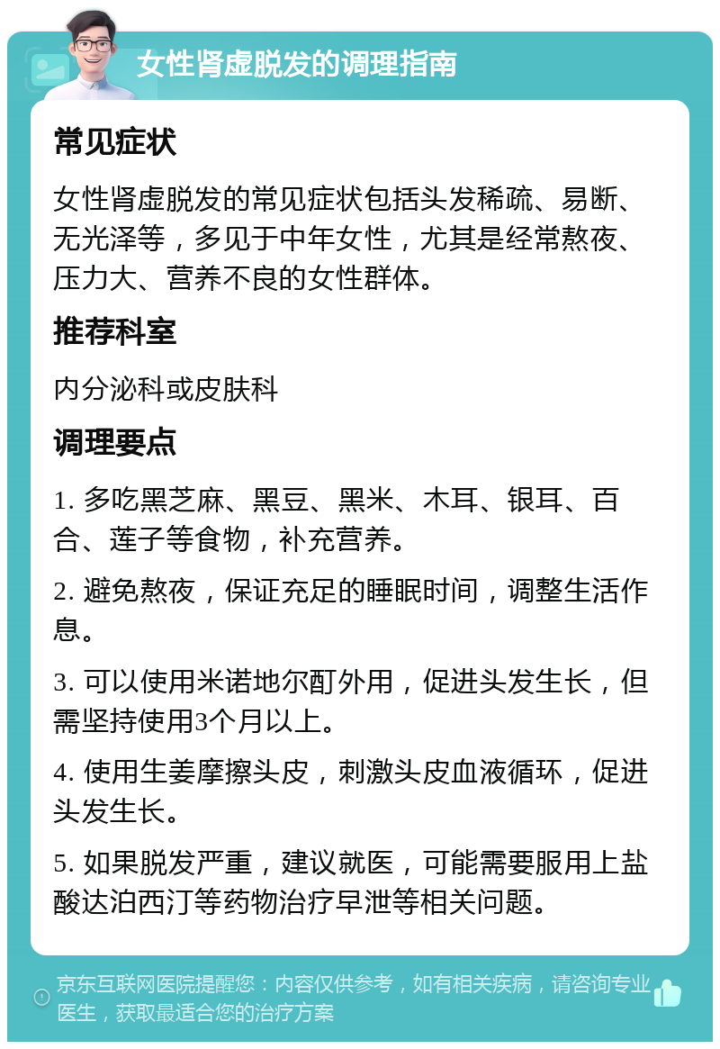 女性肾虚脱发的调理指南 常见症状 女性肾虚脱发的常见症状包括头发稀疏、易断、无光泽等，多见于中年女性，尤其是经常熬夜、压力大、营养不良的女性群体。 推荐科室 内分泌科或皮肤科 调理要点 1. 多吃黑芝麻、黑豆、黑米、木耳、银耳、百合、莲子等食物，补充营养。 2. 避免熬夜，保证充足的睡眠时间，调整生活作息。 3. 可以使用米诺地尔酊外用，促进头发生长，但需坚持使用3个月以上。 4. 使用生姜摩擦头皮，刺激头皮血液循环，促进头发生长。 5. 如果脱发严重，建议就医，可能需要服用上盐酸达泊西汀等药物治疗早泄等相关问题。