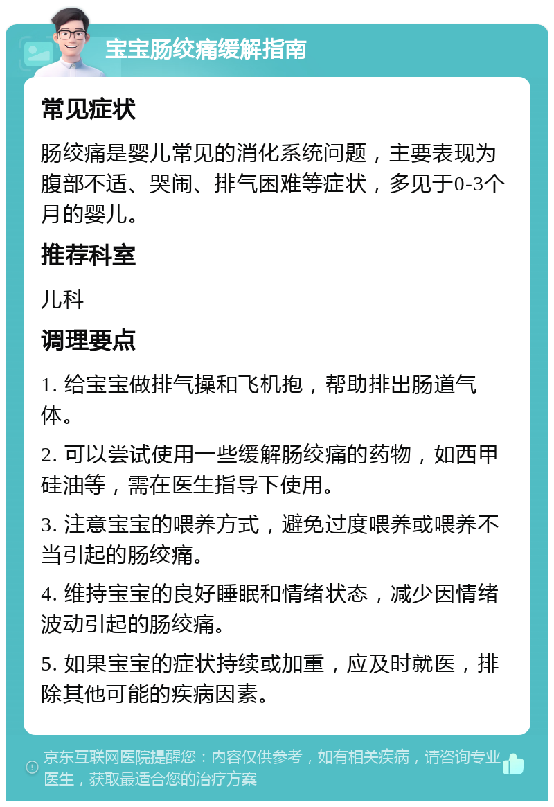 宝宝肠绞痛缓解指南 常见症状 肠绞痛是婴儿常见的消化系统问题，主要表现为腹部不适、哭闹、排气困难等症状，多见于0-3个月的婴儿。 推荐科室 儿科 调理要点 1. 给宝宝做排气操和飞机抱，帮助排出肠道气体。 2. 可以尝试使用一些缓解肠绞痛的药物，如西甲硅油等，需在医生指导下使用。 3. 注意宝宝的喂养方式，避免过度喂养或喂养不当引起的肠绞痛。 4. 维持宝宝的良好睡眠和情绪状态，减少因情绪波动引起的肠绞痛。 5. 如果宝宝的症状持续或加重，应及时就医，排除其他可能的疾病因素。