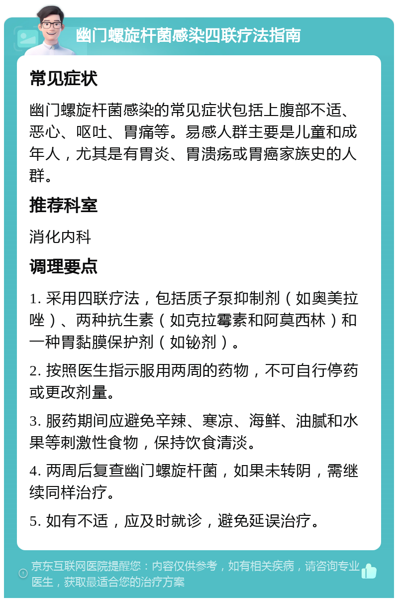 幽门螺旋杆菌感染四联疗法指南 常见症状 幽门螺旋杆菌感染的常见症状包括上腹部不适、恶心、呕吐、胃痛等。易感人群主要是儿童和成年人，尤其是有胃炎、胃溃疡或胃癌家族史的人群。 推荐科室 消化内科 调理要点 1. 采用四联疗法，包括质子泵抑制剂（如奥美拉唑）、两种抗生素（如克拉霉素和阿莫西林）和一种胃黏膜保护剂（如铋剂）。 2. 按照医生指示服用两周的药物，不可自行停药或更改剂量。 3. 服药期间应避免辛辣、寒凉、海鲜、油腻和水果等刺激性食物，保持饮食清淡。 4. 两周后复查幽门螺旋杆菌，如果未转阴，需继续同样治疗。 5. 如有不适，应及时就诊，避免延误治疗。