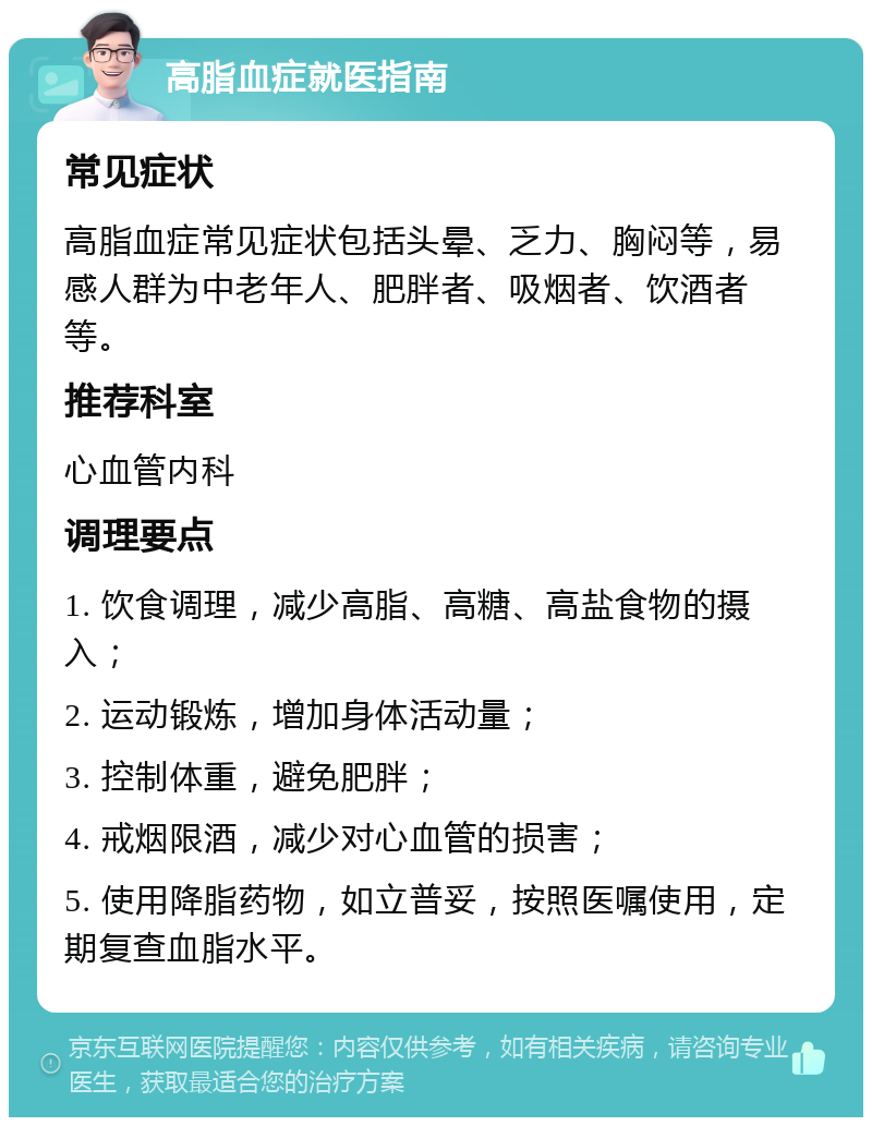 高脂血症就医指南 常见症状 高脂血症常见症状包括头晕、乏力、胸闷等，易感人群为中老年人、肥胖者、吸烟者、饮酒者等。 推荐科室 心血管内科 调理要点 1. 饮食调理，减少高脂、高糖、高盐食物的摄入； 2. 运动锻炼，增加身体活动量； 3. 控制体重，避免肥胖； 4. 戒烟限酒，减少对心血管的损害； 5. 使用降脂药物，如立普妥，按照医嘱使用，定期复查血脂水平。