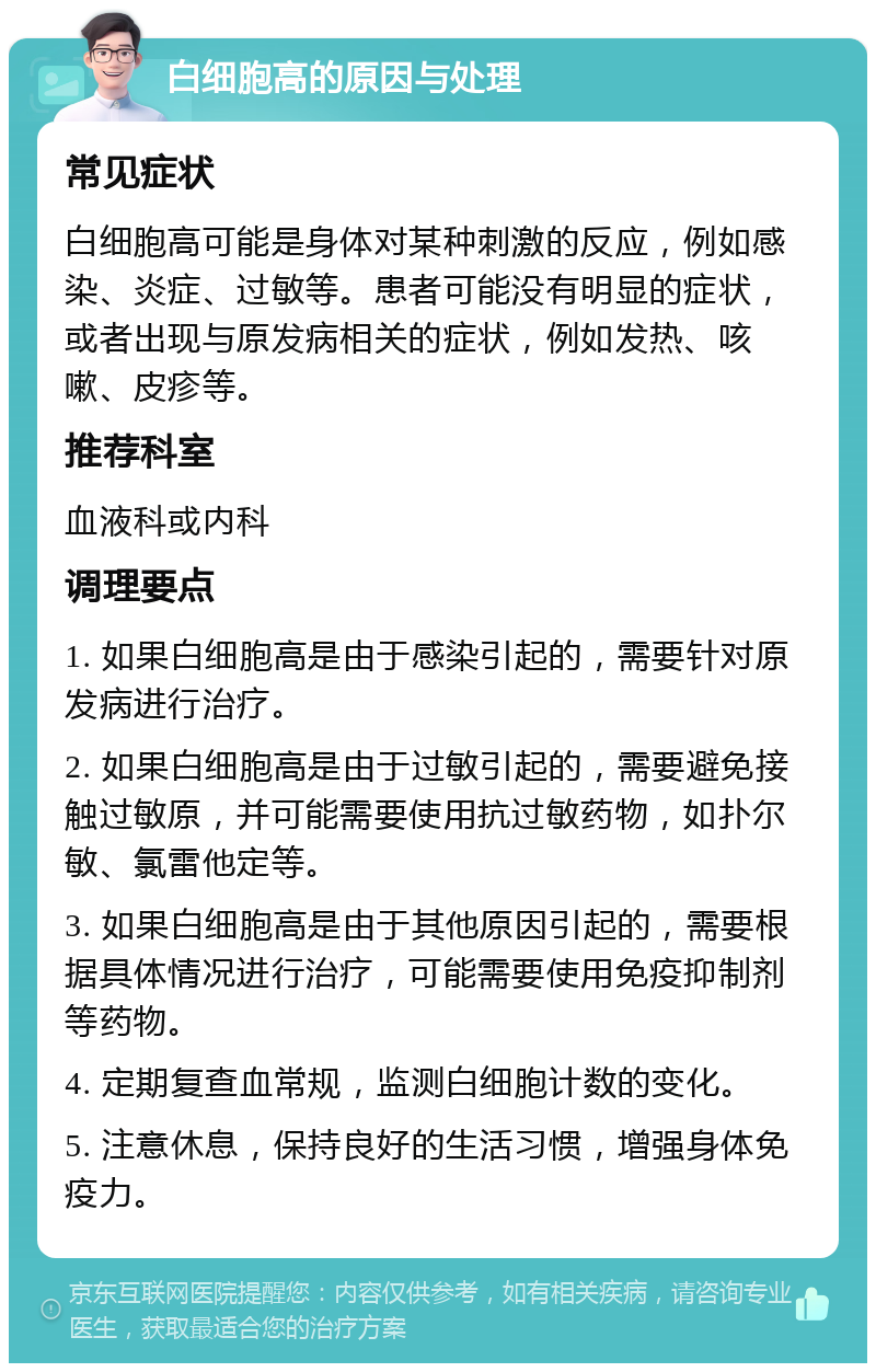 白细胞高的原因与处理 常见症状 白细胞高可能是身体对某种刺激的反应，例如感染、炎症、过敏等。患者可能没有明显的症状，或者出现与原发病相关的症状，例如发热、咳嗽、皮疹等。 推荐科室 血液科或内科 调理要点 1. 如果白细胞高是由于感染引起的，需要针对原发病进行治疗。 2. 如果白细胞高是由于过敏引起的，需要避免接触过敏原，并可能需要使用抗过敏药物，如扑尔敏、氯雷他定等。 3. 如果白细胞高是由于其他原因引起的，需要根据具体情况进行治疗，可能需要使用免疫抑制剂等药物。 4. 定期复查血常规，监测白细胞计数的变化。 5. 注意休息，保持良好的生活习惯，增强身体免疫力。