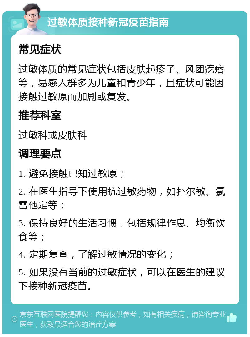 过敏体质接种新冠疫苗指南 常见症状 过敏体质的常见症状包括皮肤起疹子、风团疙瘩等，易感人群多为儿童和青少年，且症状可能因接触过敏原而加剧或复发。 推荐科室 过敏科或皮肤科 调理要点 1. 避免接触已知过敏原； 2. 在医生指导下使用抗过敏药物，如扑尔敏、氯雷他定等； 3. 保持良好的生活习惯，包括规律作息、均衡饮食等； 4. 定期复查，了解过敏情况的变化； 5. 如果没有当前的过敏症状，可以在医生的建议下接种新冠疫苗。