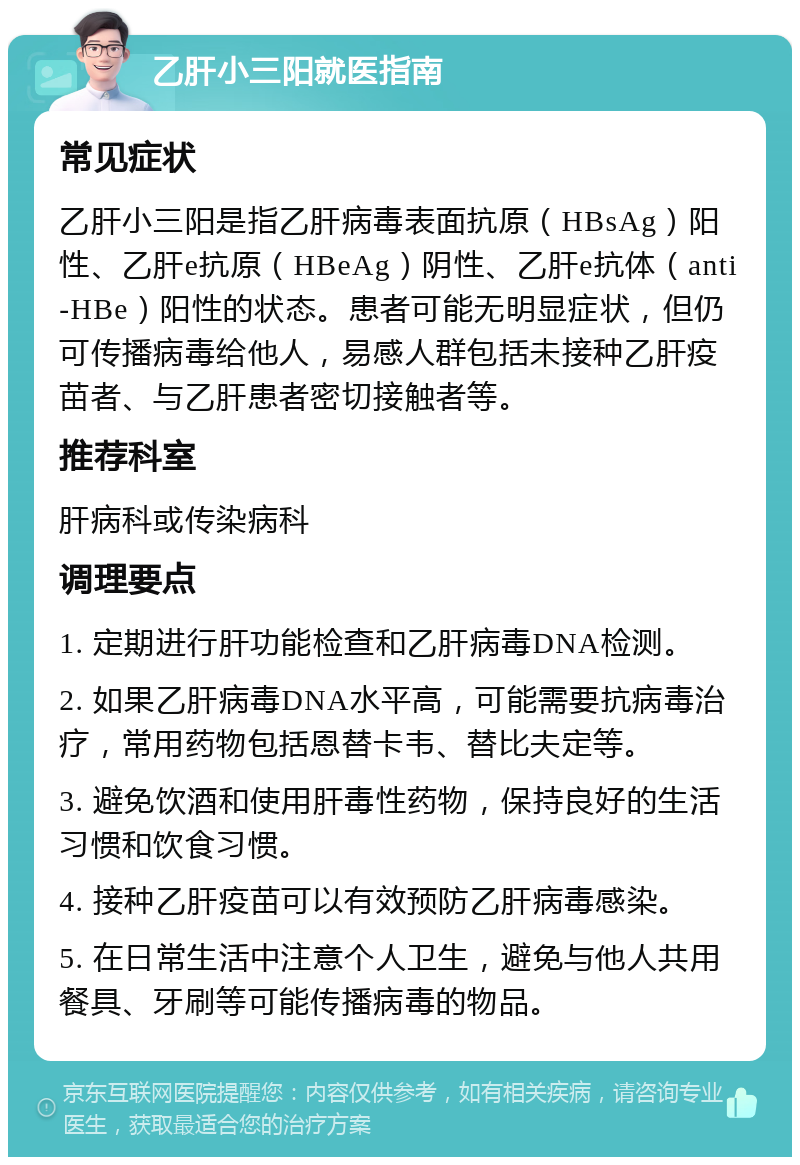 乙肝小三阳就医指南 常见症状 乙肝小三阳是指乙肝病毒表面抗原（HBsAg）阳性、乙肝e抗原（HBeAg）阴性、乙肝e抗体（anti-HBe）阳性的状态。患者可能无明显症状，但仍可传播病毒给他人，易感人群包括未接种乙肝疫苗者、与乙肝患者密切接触者等。 推荐科室 肝病科或传染病科 调理要点 1. 定期进行肝功能检查和乙肝病毒DNA检测。 2. 如果乙肝病毒DNA水平高，可能需要抗病毒治疗，常用药物包括恩替卡韦、替比夫定等。 3. 避免饮酒和使用肝毒性药物，保持良好的生活习惯和饮食习惯。 4. 接种乙肝疫苗可以有效预防乙肝病毒感染。 5. 在日常生活中注意个人卫生，避免与他人共用餐具、牙刷等可能传播病毒的物品。