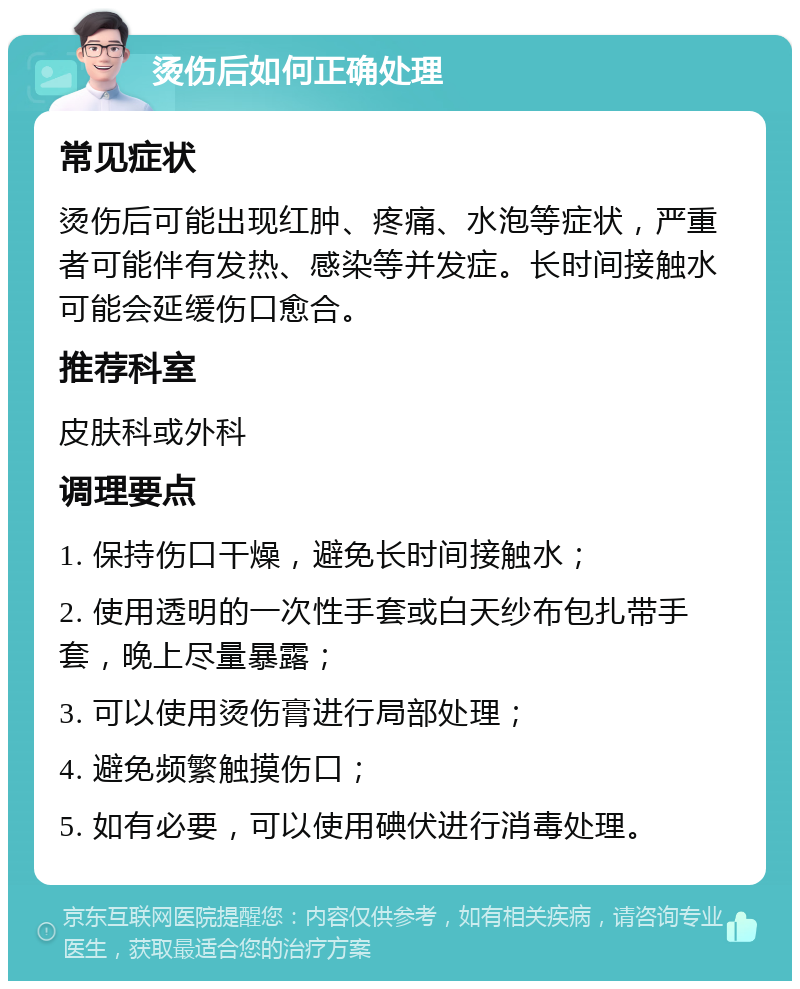 烫伤后如何正确处理 常见症状 烫伤后可能出现红肿、疼痛、水泡等症状，严重者可能伴有发热、感染等并发症。长时间接触水可能会延缓伤口愈合。 推荐科室 皮肤科或外科 调理要点 1. 保持伤口干燥，避免长时间接触水； 2. 使用透明的一次性手套或白天纱布包扎带手套，晚上尽量暴露； 3. 可以使用烫伤膏进行局部处理； 4. 避免频繁触摸伤口； 5. 如有必要，可以使用碘伏进行消毒处理。