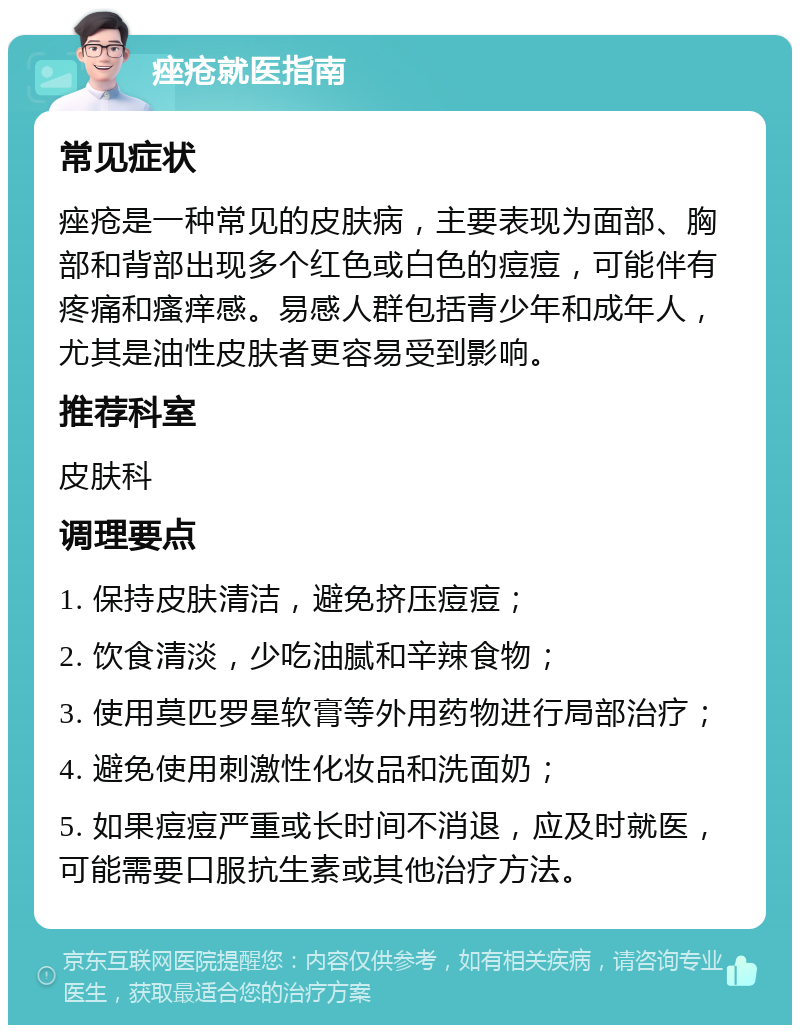 痤疮就医指南 常见症状 痤疮是一种常见的皮肤病，主要表现为面部、胸部和背部出现多个红色或白色的痘痘，可能伴有疼痛和瘙痒感。易感人群包括青少年和成年人，尤其是油性皮肤者更容易受到影响。 推荐科室 皮肤科 调理要点 1. 保持皮肤清洁，避免挤压痘痘； 2. 饮食清淡，少吃油腻和辛辣食物； 3. 使用莫匹罗星软膏等外用药物进行局部治疗； 4. 避免使用刺激性化妆品和洗面奶； 5. 如果痘痘严重或长时间不消退，应及时就医，可能需要口服抗生素或其他治疗方法。