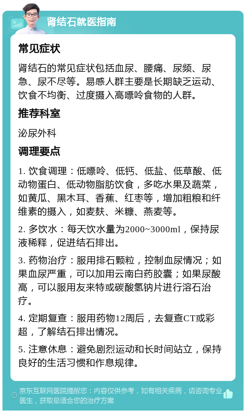 肾结石就医指南 常见症状 肾结石的常见症状包括血尿、腰痛、尿频、尿急、尿不尽等。易感人群主要是长期缺乏运动、饮食不均衡、过度摄入高嘌呤食物的人群。 推荐科室 泌尿外科 调理要点 1. 饮食调理：低嘌呤、低钙、低盐、低草酸、低动物蛋白、低动物脂肪饮食，多吃水果及蔬菜，如黄瓜、黑木耳、香蕉、红枣等，增加粗粮和纤维素的摄入，如麦麸、米糠、燕麦等。 2. 多饮水：每天饮水量为2000~3000ml，保持尿液稀释，促进结石排出。 3. 药物治疗：服用排石颗粒，控制血尿情况；如果血尿严重，可以加用云南白药胶囊；如果尿酸高，可以服用友来特或碳酸氢钠片进行溶石治疗。 4. 定期复查：服用药物12周后，去复查CT或彩超，了解结石排出情况。 5. 注意休息：避免剧烈运动和长时间站立，保持良好的生活习惯和作息规律。