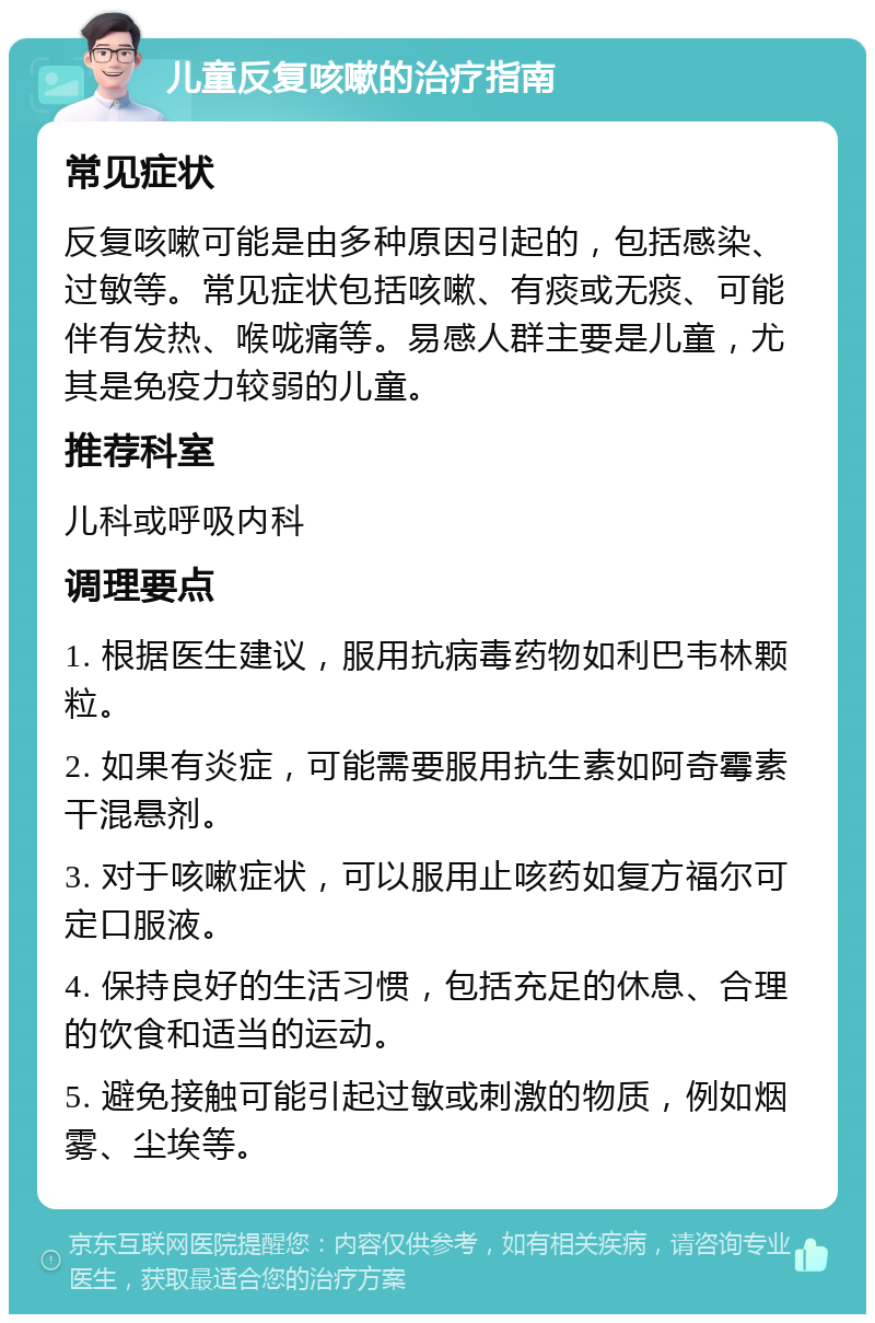 儿童反复咳嗽的治疗指南 常见症状 反复咳嗽可能是由多种原因引起的，包括感染、过敏等。常见症状包括咳嗽、有痰或无痰、可能伴有发热、喉咙痛等。易感人群主要是儿童，尤其是免疫力较弱的儿童。 推荐科室 儿科或呼吸内科 调理要点 1. 根据医生建议，服用抗病毒药物如利巴韦林颗粒。 2. 如果有炎症，可能需要服用抗生素如阿奇霉素干混悬剂。 3. 对于咳嗽症状，可以服用止咳药如复方福尔可定口服液。 4. 保持良好的生活习惯，包括充足的休息、合理的饮食和适当的运动。 5. 避免接触可能引起过敏或刺激的物质，例如烟雾、尘埃等。