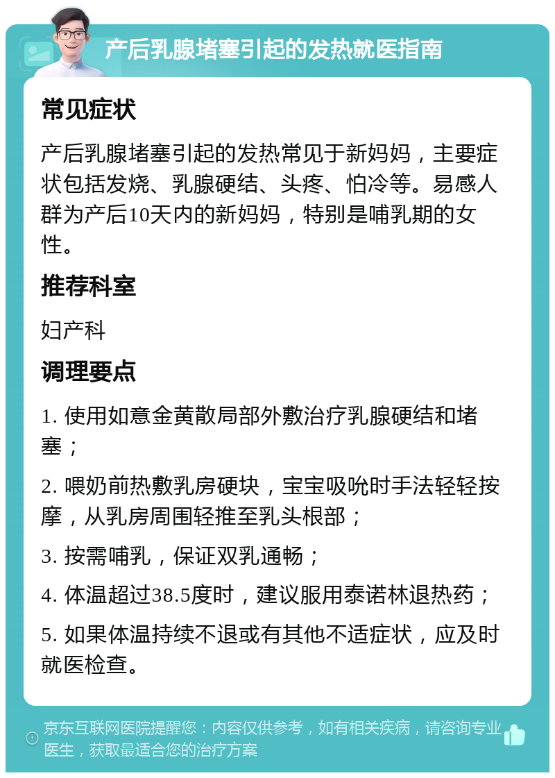 产后乳腺堵塞引起的发热就医指南 常见症状 产后乳腺堵塞引起的发热常见于新妈妈，主要症状包括发烧、乳腺硬结、头疼、怕冷等。易感人群为产后10天内的新妈妈，特别是哺乳期的女性。 推荐科室 妇产科 调理要点 1. 使用如意金黄散局部外敷治疗乳腺硬结和堵塞； 2. 喂奶前热敷乳房硬块，宝宝吸吮时手法轻轻按摩，从乳房周围轻推至乳头根部； 3. 按需哺乳，保证双乳通畅； 4. 体温超过38.5度时，建议服用泰诺林退热药； 5. 如果体温持续不退或有其他不适症状，应及时就医检查。