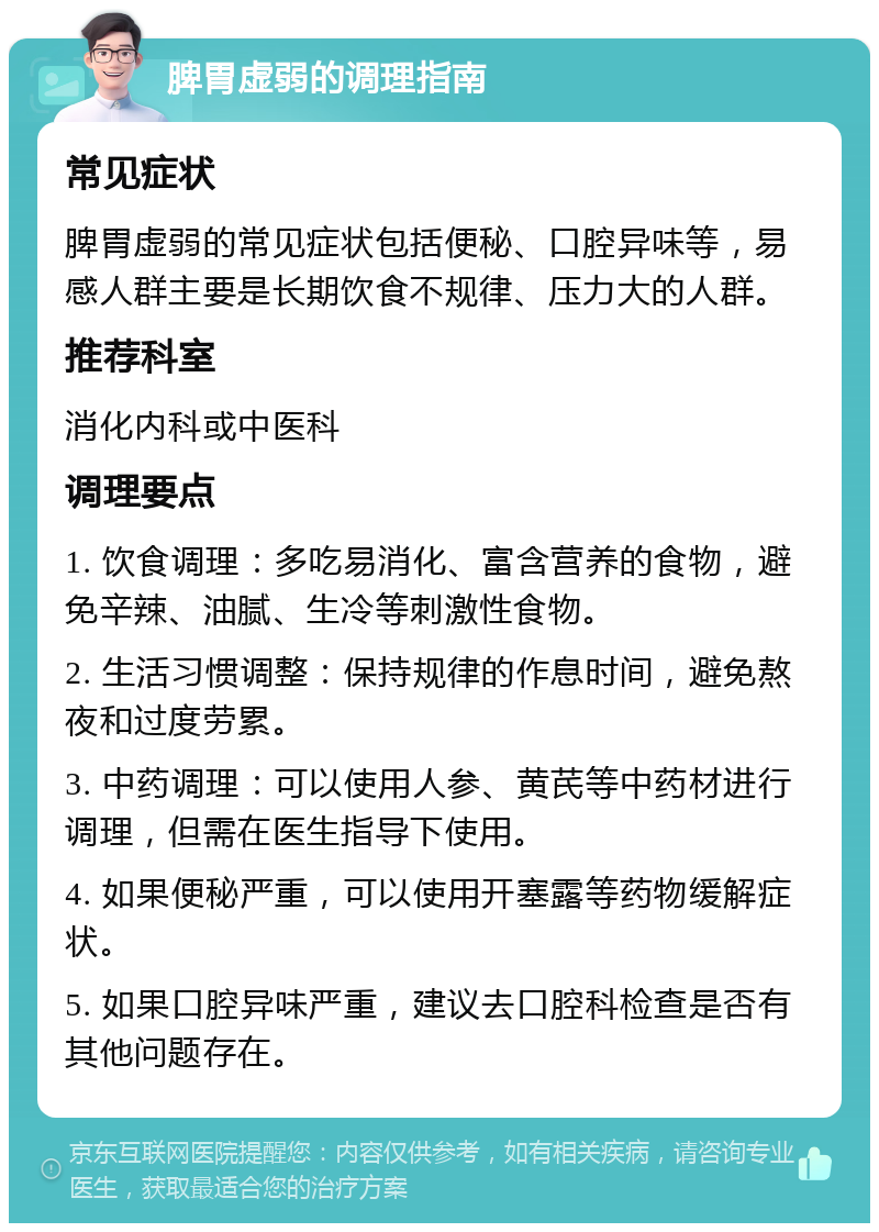 脾胃虚弱的调理指南 常见症状 脾胃虚弱的常见症状包括便秘、口腔异味等，易感人群主要是长期饮食不规律、压力大的人群。 推荐科室 消化内科或中医科 调理要点 1. 饮食调理：多吃易消化、富含营养的食物，避免辛辣、油腻、生冷等刺激性食物。 2. 生活习惯调整：保持规律的作息时间，避免熬夜和过度劳累。 3. 中药调理：可以使用人参、黄芪等中药材进行调理，但需在医生指导下使用。 4. 如果便秘严重，可以使用开塞露等药物缓解症状。 5. 如果口腔异味严重，建议去口腔科检查是否有其他问题存在。