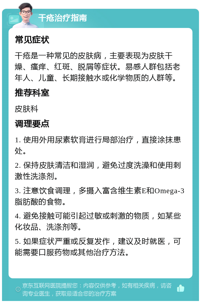 干疮治疗指南 常见症状 干疮是一种常见的皮肤病，主要表现为皮肤干燥、瘙痒、红斑、脱屑等症状。易感人群包括老年人、儿童、长期接触水或化学物质的人群等。 推荐科室 皮肤科 调理要点 1. 使用外用尿素软膏进行局部治疗，直接涂抹患处。 2. 保持皮肤清洁和湿润，避免过度洗澡和使用刺激性洗涤剂。 3. 注意饮食调理，多摄入富含维生素E和Omega-3脂肪酸的食物。 4. 避免接触可能引起过敏或刺激的物质，如某些化妆品、洗涤剂等。 5. 如果症状严重或反复发作，建议及时就医，可能需要口服药物或其他治疗方法。