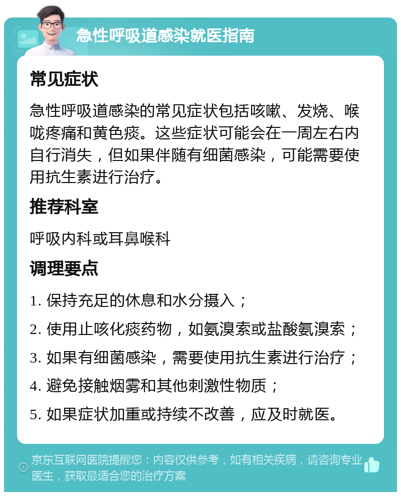 急性呼吸道感染就医指南 常见症状 急性呼吸道感染的常见症状包括咳嗽、发烧、喉咙疼痛和黄色痰。这些症状可能会在一周左右内自行消失，但如果伴随有细菌感染，可能需要使用抗生素进行治疗。 推荐科室 呼吸内科或耳鼻喉科 调理要点 1. 保持充足的休息和水分摄入； 2. 使用止咳化痰药物，如氨溴索或盐酸氨溴索； 3. 如果有细菌感染，需要使用抗生素进行治疗； 4. 避免接触烟雾和其他刺激性物质； 5. 如果症状加重或持续不改善，应及时就医。