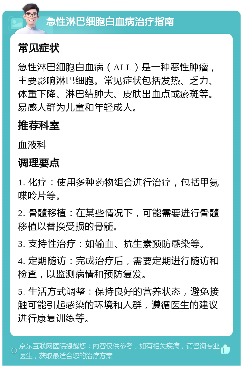 急性淋巴细胞白血病治疗指南 常见症状 急性淋巴细胞白血病（ALL）是一种恶性肿瘤，主要影响淋巴细胞。常见症状包括发热、乏力、体重下降、淋巴结肿大、皮肤出血点或瘀斑等。易感人群为儿童和年轻成人。 推荐科室 血液科 调理要点 1. 化疗：使用多种药物组合进行治疗，包括甲氨喋呤片等。 2. 骨髓移植：在某些情况下，可能需要进行骨髓移植以替换受损的骨髓。 3. 支持性治疗：如输血、抗生素预防感染等。 4. 定期随访：完成治疗后，需要定期进行随访和检查，以监测病情和预防复发。 5. 生活方式调整：保持良好的营养状态，避免接触可能引起感染的环境和人群，遵循医生的建议进行康复训练等。