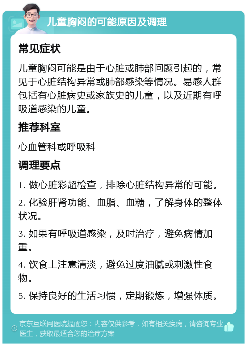 儿童胸闷的可能原因及调理 常见症状 儿童胸闷可能是由于心脏或肺部问题引起的，常见于心脏结构异常或肺部感染等情况。易感人群包括有心脏病史或家族史的儿童，以及近期有呼吸道感染的儿童。 推荐科室 心血管科或呼吸科 调理要点 1. 做心脏彩超检查，排除心脏结构异常的可能。 2. 化验肝肾功能、血脂、血糖，了解身体的整体状况。 3. 如果有呼吸道感染，及时治疗，避免病情加重。 4. 饮食上注意清淡，避免过度油腻或刺激性食物。 5. 保持良好的生活习惯，定期锻炼，增强体质。