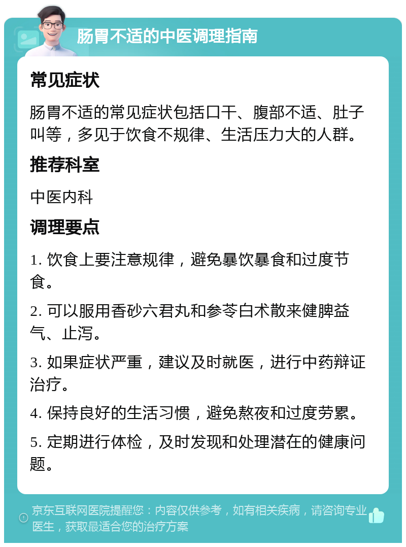 肠胃不适的中医调理指南 常见症状 肠胃不适的常见症状包括口干、腹部不适、肚子叫等，多见于饮食不规律、生活压力大的人群。 推荐科室 中医内科 调理要点 1. 饮食上要注意规律，避免暴饮暴食和过度节食。 2. 可以服用香砂六君丸和参苓白术散来健脾益气、止泻。 3. 如果症状严重，建议及时就医，进行中药辩证治疗。 4. 保持良好的生活习惯，避免熬夜和过度劳累。 5. 定期进行体检，及时发现和处理潜在的健康问题。