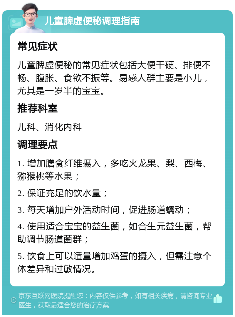 儿童脾虚便秘调理指南 常见症状 儿童脾虚便秘的常见症状包括大便干硬、排便不畅、腹胀、食欲不振等。易感人群主要是小儿，尤其是一岁半的宝宝。 推荐科室 儿科、消化内科 调理要点 1. 增加膳食纤维摄入，多吃火龙果、梨、西梅、猕猴桃等水果； 2. 保证充足的饮水量； 3. 每天增加户外活动时间，促进肠道蠕动； 4. 使用适合宝宝的益生菌，如合生元益生菌，帮助调节肠道菌群； 5. 饮食上可以适量增加鸡蛋的摄入，但需注意个体差异和过敏情况。