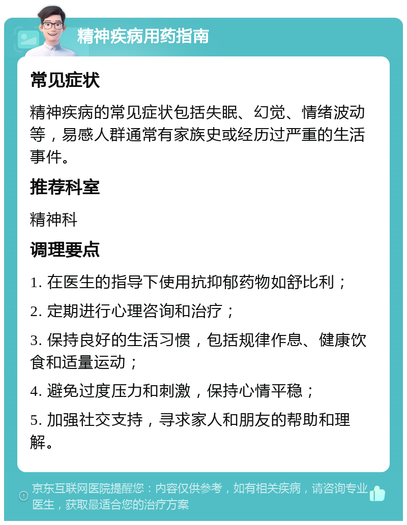 精神疾病用药指南 常见症状 精神疾病的常见症状包括失眠、幻觉、情绪波动等，易感人群通常有家族史或经历过严重的生活事件。 推荐科室 精神科 调理要点 1. 在医生的指导下使用抗抑郁药物如舒比利； 2. 定期进行心理咨询和治疗； 3. 保持良好的生活习惯，包括规律作息、健康饮食和适量运动； 4. 避免过度压力和刺激，保持心情平稳； 5. 加强社交支持，寻求家人和朋友的帮助和理解。