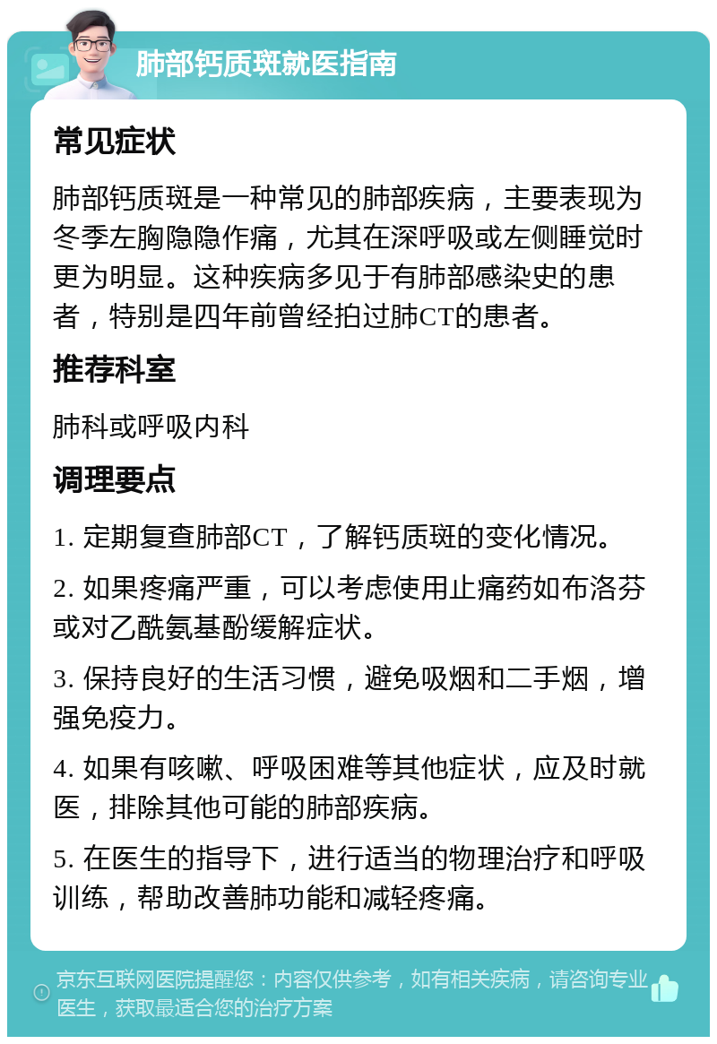 肺部钙质斑就医指南 常见症状 肺部钙质斑是一种常见的肺部疾病，主要表现为冬季左胸隐隐作痛，尤其在深呼吸或左侧睡觉时更为明显。这种疾病多见于有肺部感染史的患者，特别是四年前曾经拍过肺CT的患者。 推荐科室 肺科或呼吸内科 调理要点 1. 定期复查肺部CT，了解钙质斑的变化情况。 2. 如果疼痛严重，可以考虑使用止痛药如布洛芬或对乙酰氨基酚缓解症状。 3. 保持良好的生活习惯，避免吸烟和二手烟，增强免疫力。 4. 如果有咳嗽、呼吸困难等其他症状，应及时就医，排除其他可能的肺部疾病。 5. 在医生的指导下，进行适当的物理治疗和呼吸训练，帮助改善肺功能和减轻疼痛。