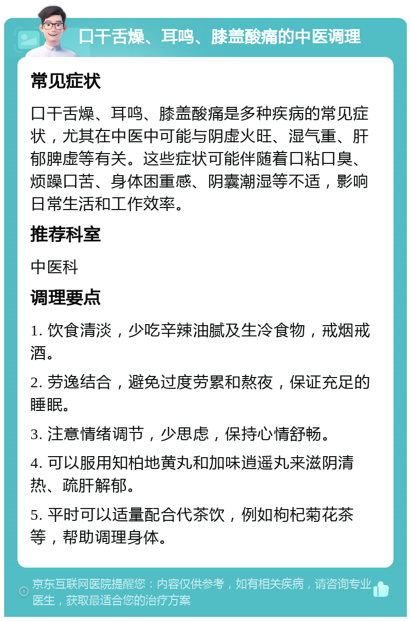 口干舌燥、耳鸣、膝盖酸痛的中医调理 常见症状 口干舌燥、耳鸣、膝盖酸痛是多种疾病的常见症状，尤其在中医中可能与阴虚火旺、湿气重、肝郁脾虚等有关。这些症状可能伴随着口粘口臭、烦躁口苦、身体困重感、阴囊潮湿等不适，影响日常生活和工作效率。 推荐科室 中医科 调理要点 1. 饮食清淡，少吃辛辣油腻及生冷食物，戒烟戒酒。 2. 劳逸结合，避免过度劳累和熬夜，保证充足的睡眠。 3. 注意情绪调节，少思虑，保持心情舒畅。 4. 可以服用知柏地黄丸和加味逍遥丸来滋阴清热、疏肝解郁。 5. 平时可以适量配合代茶饮，例如枸杞菊花茶等，帮助调理身体。