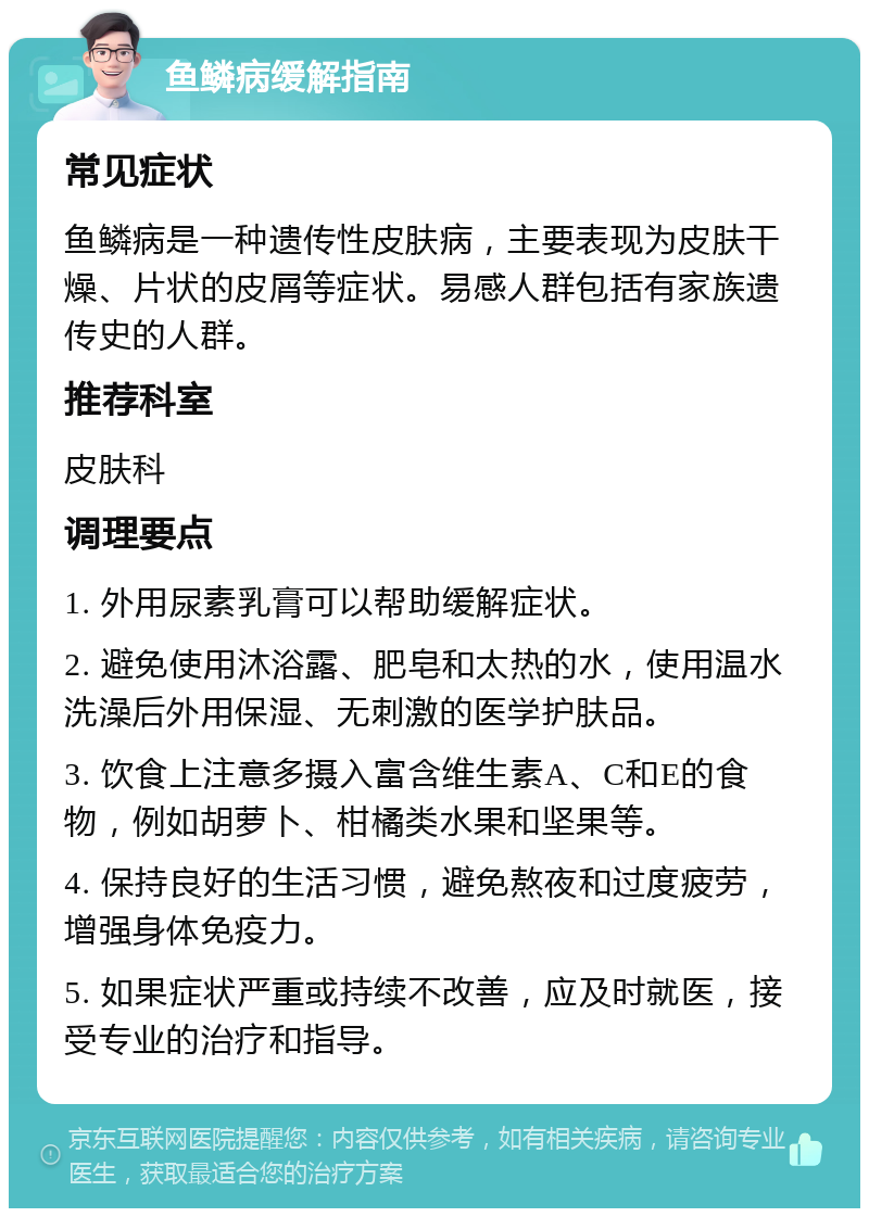 鱼鳞病缓解指南 常见症状 鱼鳞病是一种遗传性皮肤病，主要表现为皮肤干燥、片状的皮屑等症状。易感人群包括有家族遗传史的人群。 推荐科室 皮肤科 调理要点 1. 外用尿素乳膏可以帮助缓解症状。 2. 避免使用沐浴露、肥皂和太热的水，使用温水洗澡后外用保湿、无刺激的医学护肤品。 3. 饮食上注意多摄入富含维生素A、C和E的食物，例如胡萝卜、柑橘类水果和坚果等。 4. 保持良好的生活习惯，避免熬夜和过度疲劳，增强身体免疫力。 5. 如果症状严重或持续不改善，应及时就医，接受专业的治疗和指导。