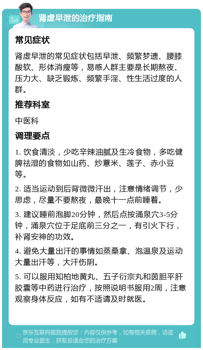 肾虚早泄的治疗指南 常见症状 肾虚早泄的常见症状包括早泄、频繁梦遗、腰膝酸软、形体消瘦等，易感人群主要是长期熬夜、压力大、缺乏锻炼、频繁手淫、性生活过度的人群。 推荐科室 中医科 调理要点 1. 饮食清淡，少吃辛辣油腻及生冷食物，多吃健脾祛湿的食物如山药、炒薏米、莲子、赤小豆等。 2. 适当运动到后背微微汗出，注意情绪调节，少思虑，尽量不要熬夜，最晚十一点前睡着。 3. 建议睡前泡脚20分钟，然后点按涌泉穴3-5分钟，涌泉穴位于足底前三分之一，有引火下行，补肾安神的功效。 4. 避免大量出汗的事情如蒸桑拿、泡温泉及运动大量出汗等，大汗伤阴。 5. 可以服用知柏地黄丸、五子衍宗丸和茵胆平肝胶囊等中药进行治疗，按照说明书服用2周，注意观察身体反应，如有不适请及时就医。