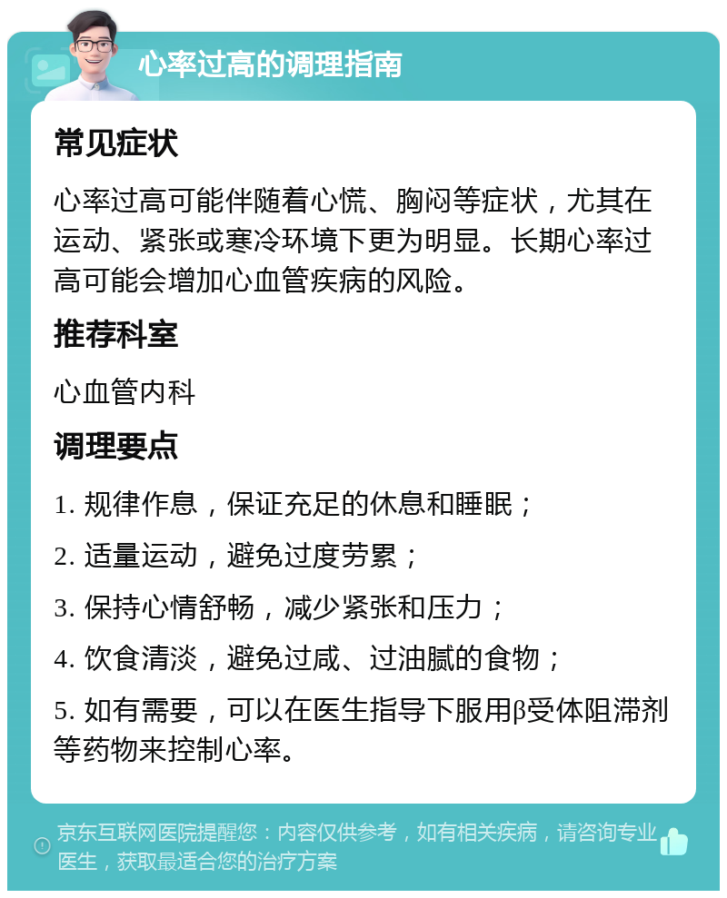 心率过高的调理指南 常见症状 心率过高可能伴随着心慌、胸闷等症状，尤其在运动、紧张或寒冷环境下更为明显。长期心率过高可能会增加心血管疾病的风险。 推荐科室 心血管内科 调理要点 1. 规律作息，保证充足的休息和睡眠； 2. 适量运动，避免过度劳累； 3. 保持心情舒畅，减少紧张和压力； 4. 饮食清淡，避免过咸、过油腻的食物； 5. 如有需要，可以在医生指导下服用β受体阻滞剂等药物来控制心率。