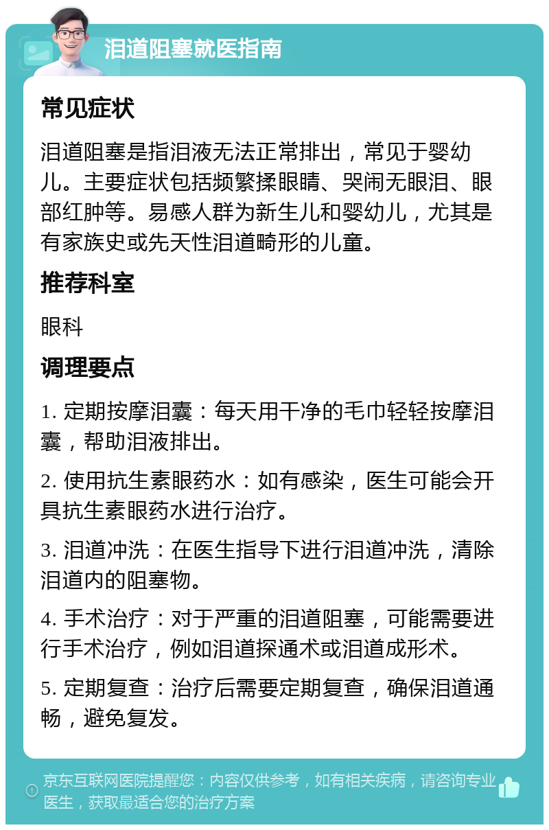 泪道阻塞就医指南 常见症状 泪道阻塞是指泪液无法正常排出，常见于婴幼儿。主要症状包括频繁揉眼睛、哭闹无眼泪、眼部红肿等。易感人群为新生儿和婴幼儿，尤其是有家族史或先天性泪道畸形的儿童。 推荐科室 眼科 调理要点 1. 定期按摩泪囊：每天用干净的毛巾轻轻按摩泪囊，帮助泪液排出。 2. 使用抗生素眼药水：如有感染，医生可能会开具抗生素眼药水进行治疗。 3. 泪道冲洗：在医生指导下进行泪道冲洗，清除泪道内的阻塞物。 4. 手术治疗：对于严重的泪道阻塞，可能需要进行手术治疗，例如泪道探通术或泪道成形术。 5. 定期复查：治疗后需要定期复查，确保泪道通畅，避免复发。