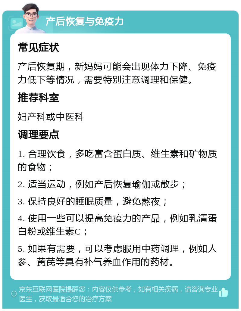 产后恢复与免疫力 常见症状 产后恢复期，新妈妈可能会出现体力下降、免疫力低下等情况，需要特别注意调理和保健。 推荐科室 妇产科或中医科 调理要点 1. 合理饮食，多吃富含蛋白质、维生素和矿物质的食物； 2. 适当运动，例如产后恢复瑜伽或散步； 3. 保持良好的睡眠质量，避免熬夜； 4. 使用一些可以提高免疫力的产品，例如乳清蛋白粉或维生素C； 5. 如果有需要，可以考虑服用中药调理，例如人参、黄芪等具有补气养血作用的药材。