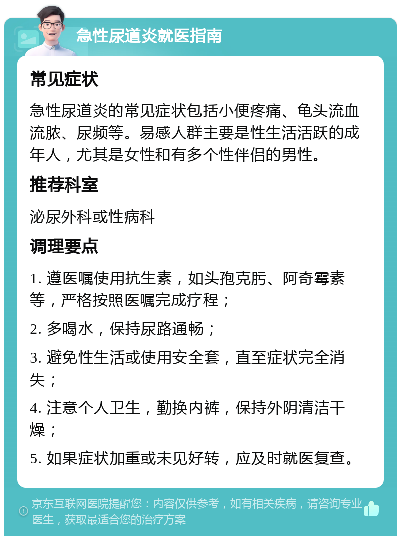 急性尿道炎就医指南 常见症状 急性尿道炎的常见症状包括小便疼痛、龟头流血流脓、尿频等。易感人群主要是性生活活跃的成年人，尤其是女性和有多个性伴侣的男性。 推荐科室 泌尿外科或性病科 调理要点 1. 遵医嘱使用抗生素，如头孢克肟、阿奇霉素等，严格按照医嘱完成疗程； 2. 多喝水，保持尿路通畅； 3. 避免性生活或使用安全套，直至症状完全消失； 4. 注意个人卫生，勤换内裤，保持外阴清洁干燥； 5. 如果症状加重或未见好转，应及时就医复查。