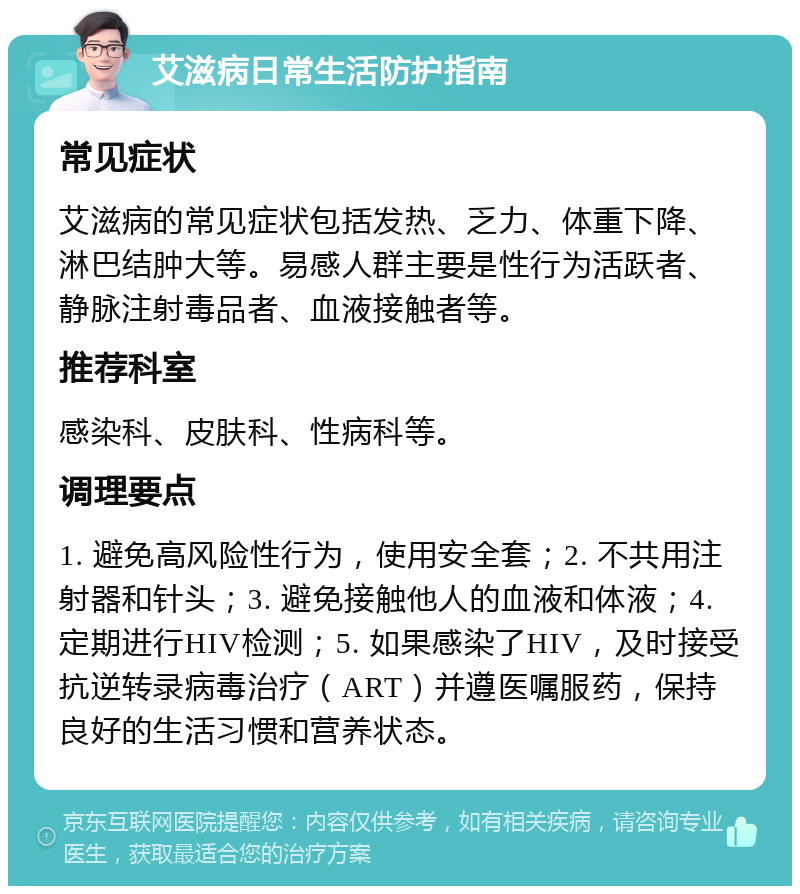 艾滋病日常生活防护指南 常见症状 艾滋病的常见症状包括发热、乏力、体重下降、淋巴结肿大等。易感人群主要是性行为活跃者、静脉注射毒品者、血液接触者等。 推荐科室 感染科、皮肤科、性病科等。 调理要点 1. 避免高风险性行为，使用安全套；2. 不共用注射器和针头；3. 避免接触他人的血液和体液；4. 定期进行HIV检测；5. 如果感染了HIV，及时接受抗逆转录病毒治疗（ART）并遵医嘱服药，保持良好的生活习惯和营养状态。