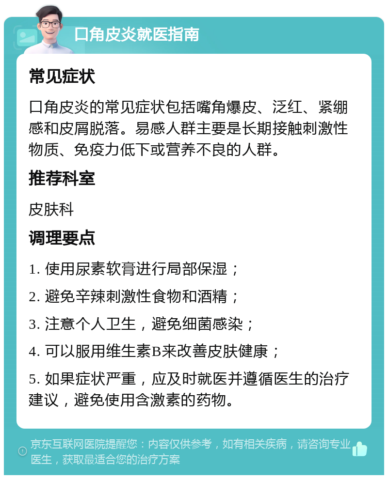 口角皮炎就医指南 常见症状 口角皮炎的常见症状包括嘴角爆皮、泛红、紧绷感和皮屑脱落。易感人群主要是长期接触刺激性物质、免疫力低下或营养不良的人群。 推荐科室 皮肤科 调理要点 1. 使用尿素软膏进行局部保湿； 2. 避免辛辣刺激性食物和酒精； 3. 注意个人卫生，避免细菌感染； 4. 可以服用维生素B来改善皮肤健康； 5. 如果症状严重，应及时就医并遵循医生的治疗建议，避免使用含激素的药物。