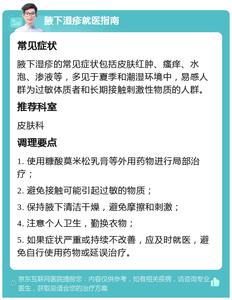 腋下湿疹就医指南 常见症状 腋下湿疹的常见症状包括皮肤红肿、瘙痒、水泡、渗液等，多见于夏季和潮湿环境中，易感人群为过敏体质者和长期接触刺激性物质的人群。 推荐科室 皮肤科 调理要点 1. 使用糠酸莫米松乳膏等外用药物进行局部治疗； 2. 避免接触可能引起过敏的物质； 3. 保持腋下清洁干燥，避免摩擦和刺激； 4. 注意个人卫生，勤换衣物； 5. 如果症状严重或持续不改善，应及时就医，避免自行使用药物或延误治疗。