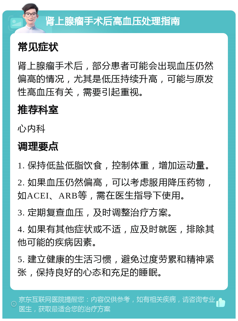 肾上腺瘤手术后高血压处理指南 常见症状 肾上腺瘤手术后，部分患者可能会出现血压仍然偏高的情况，尤其是低压持续升高，可能与原发性高血压有关，需要引起重视。 推荐科室 心内科 调理要点 1. 保持低盐低脂饮食，控制体重，增加运动量。 2. 如果血压仍然偏高，可以考虑服用降压药物，如ACEI、ARB等，需在医生指导下使用。 3. 定期复查血压，及时调整治疗方案。 4. 如果有其他症状或不适，应及时就医，排除其他可能的疾病因素。 5. 建立健康的生活习惯，避免过度劳累和精神紧张，保持良好的心态和充足的睡眠。