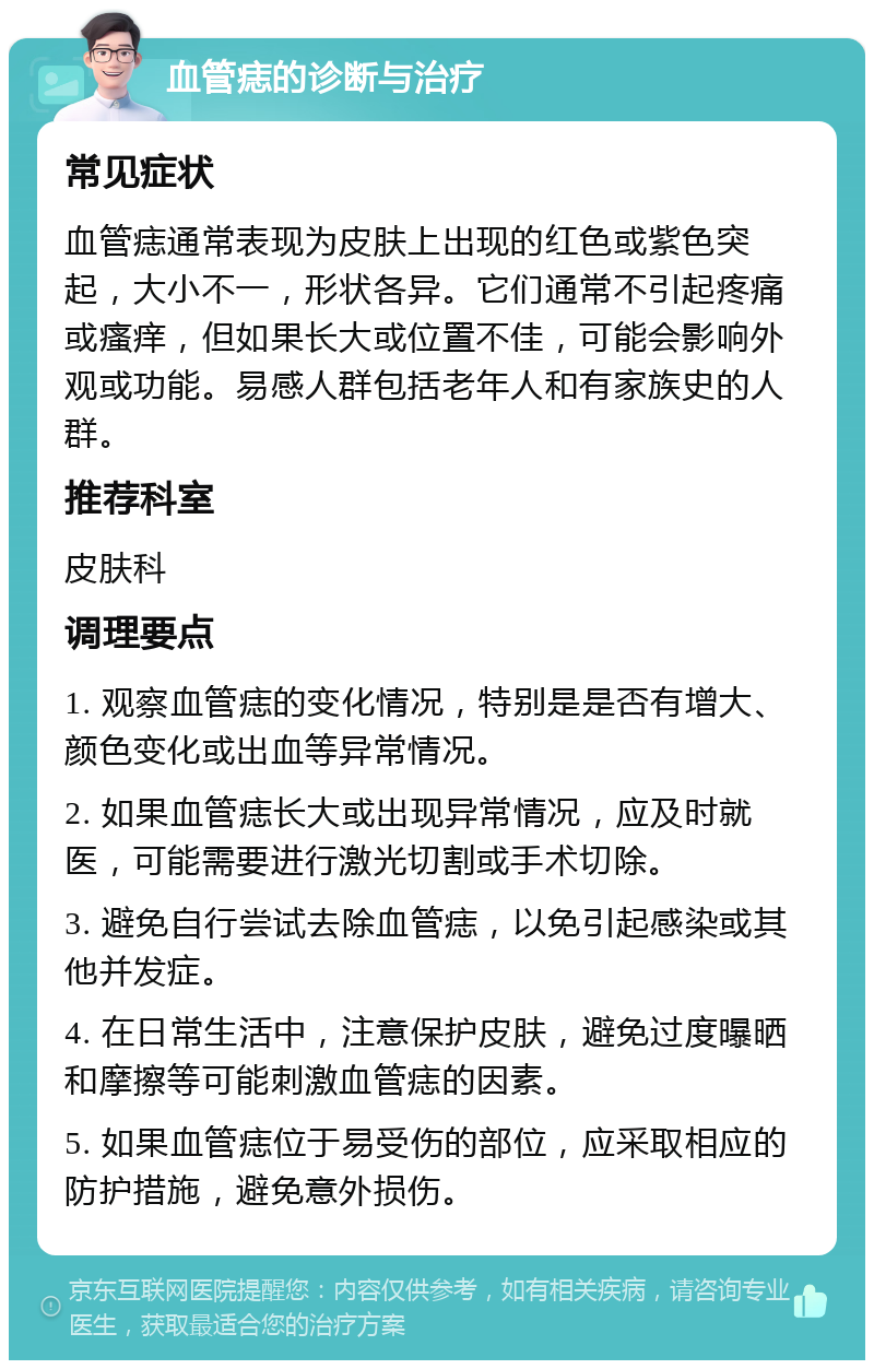 血管痣的诊断与治疗 常见症状 血管痣通常表现为皮肤上出现的红色或紫色突起，大小不一，形状各异。它们通常不引起疼痛或瘙痒，但如果长大或位置不佳，可能会影响外观或功能。易感人群包括老年人和有家族史的人群。 推荐科室 皮肤科 调理要点 1. 观察血管痣的变化情况，特别是是否有增大、颜色变化或出血等异常情况。 2. 如果血管痣长大或出现异常情况，应及时就医，可能需要进行激光切割或手术切除。 3. 避免自行尝试去除血管痣，以免引起感染或其他并发症。 4. 在日常生活中，注意保护皮肤，避免过度曝晒和摩擦等可能刺激血管痣的因素。 5. 如果血管痣位于易受伤的部位，应采取相应的防护措施，避免意外损伤。