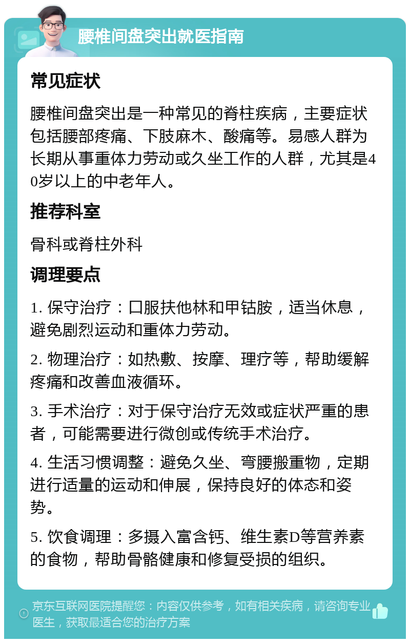 腰椎间盘突出就医指南 常见症状 腰椎间盘突出是一种常见的脊柱疾病，主要症状包括腰部疼痛、下肢麻木、酸痛等。易感人群为长期从事重体力劳动或久坐工作的人群，尤其是40岁以上的中老年人。 推荐科室 骨科或脊柱外科 调理要点 1. 保守治疗：口服扶他林和甲钴胺，适当休息，避免剧烈运动和重体力劳动。 2. 物理治疗：如热敷、按摩、理疗等，帮助缓解疼痛和改善血液循环。 3. 手术治疗：对于保守治疗无效或症状严重的患者，可能需要进行微创或传统手术治疗。 4. 生活习惯调整：避免久坐、弯腰搬重物，定期进行适量的运动和伸展，保持良好的体态和姿势。 5. 饮食调理：多摄入富含钙、维生素D等营养素的食物，帮助骨骼健康和修复受损的组织。