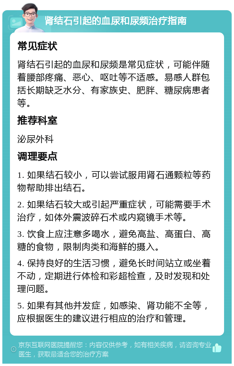 肾结石引起的血尿和尿频治疗指南 常见症状 肾结石引起的血尿和尿频是常见症状，可能伴随着腰部疼痛、恶心、呕吐等不适感。易感人群包括长期缺乏水分、有家族史、肥胖、糖尿病患者等。 推荐科室 泌尿外科 调理要点 1. 如果结石较小，可以尝试服用肾石通颗粒等药物帮助排出结石。 2. 如果结石较大或引起严重症状，可能需要手术治疗，如体外震波碎石术或内窥镜手术等。 3. 饮食上应注意多喝水，避免高盐、高蛋白、高糖的食物，限制肉类和海鲜的摄入。 4. 保持良好的生活习惯，避免长时间站立或坐着不动，定期进行体检和彩超检查，及时发现和处理问题。 5. 如果有其他并发症，如感染、肾功能不全等，应根据医生的建议进行相应的治疗和管理。