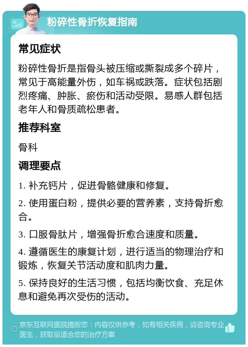 粉碎性骨折恢复指南 常见症状 粉碎性骨折是指骨头被压缩或撕裂成多个碎片，常见于高能量外伤，如车祸或跌落。症状包括剧烈疼痛、肿胀、瘀伤和活动受限。易感人群包括老年人和骨质疏松患者。 推荐科室 骨科 调理要点 1. 补充钙片，促进骨骼健康和修复。 2. 使用蛋白粉，提供必要的营养素，支持骨折愈合。 3. 口服骨肽片，增强骨折愈合速度和质量。 4. 遵循医生的康复计划，进行适当的物理治疗和锻炼，恢复关节活动度和肌肉力量。 5. 保持良好的生活习惯，包括均衡饮食、充足休息和避免再次受伤的活动。