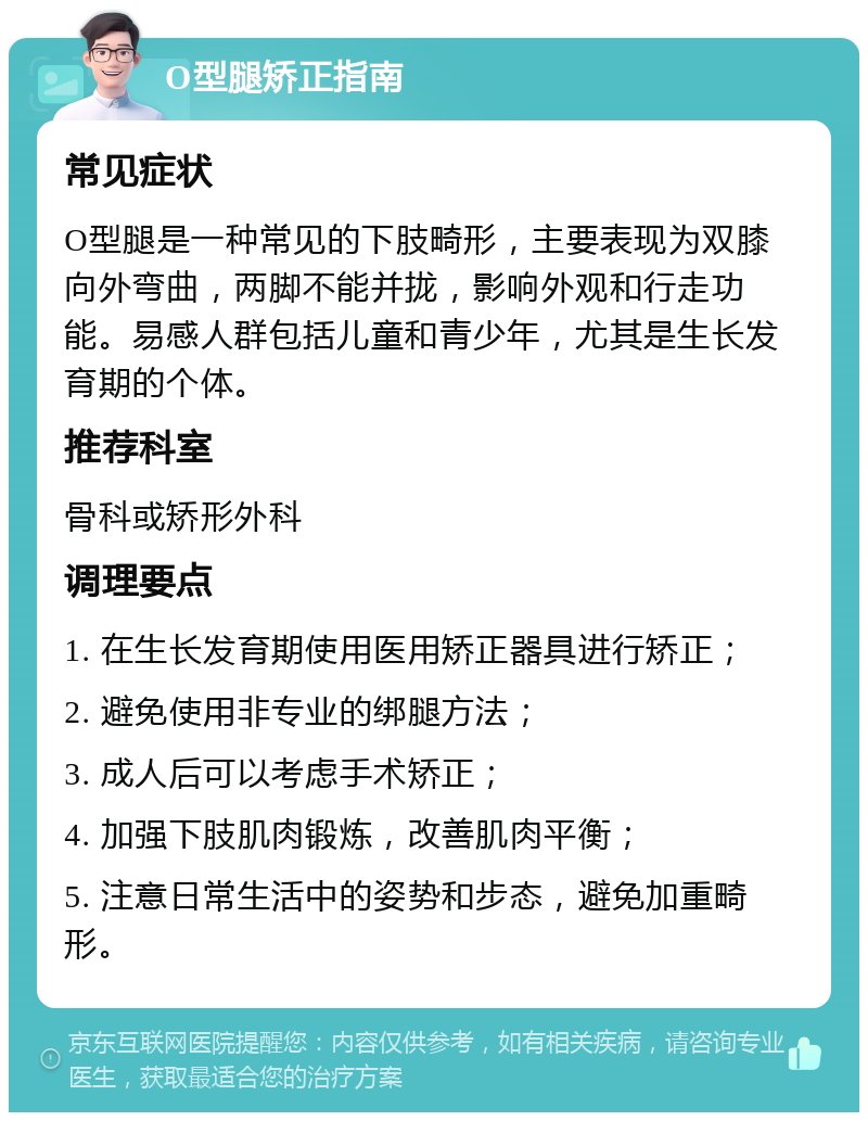 O型腿矫正指南 常见症状 O型腿是一种常见的下肢畸形，主要表现为双膝向外弯曲，两脚不能并拢，影响外观和行走功能。易感人群包括儿童和青少年，尤其是生长发育期的个体。 推荐科室 骨科或矫形外科 调理要点 1. 在生长发育期使用医用矫正器具进行矫正； 2. 避免使用非专业的绑腿方法； 3. 成人后可以考虑手术矫正； 4. 加强下肢肌肉锻炼，改善肌肉平衡； 5. 注意日常生活中的姿势和步态，避免加重畸形。