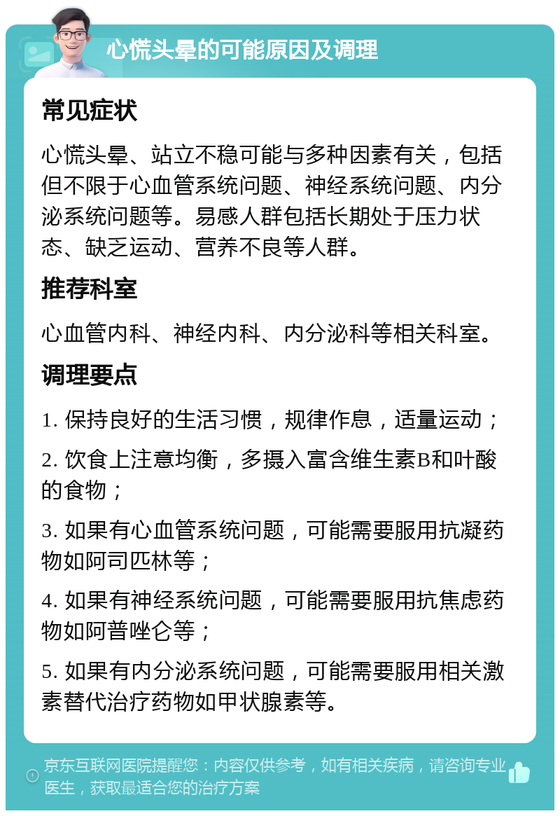 心慌头晕的可能原因及调理 常见症状 心慌头晕、站立不稳可能与多种因素有关，包括但不限于心血管系统问题、神经系统问题、内分泌系统问题等。易感人群包括长期处于压力状态、缺乏运动、营养不良等人群。 推荐科室 心血管内科、神经内科、内分泌科等相关科室。 调理要点 1. 保持良好的生活习惯，规律作息，适量运动； 2. 饮食上注意均衡，多摄入富含维生素B和叶酸的食物； 3. 如果有心血管系统问题，可能需要服用抗凝药物如阿司匹林等； 4. 如果有神经系统问题，可能需要服用抗焦虑药物如阿普唑仑等； 5. 如果有内分泌系统问题，可能需要服用相关激素替代治疗药物如甲状腺素等。