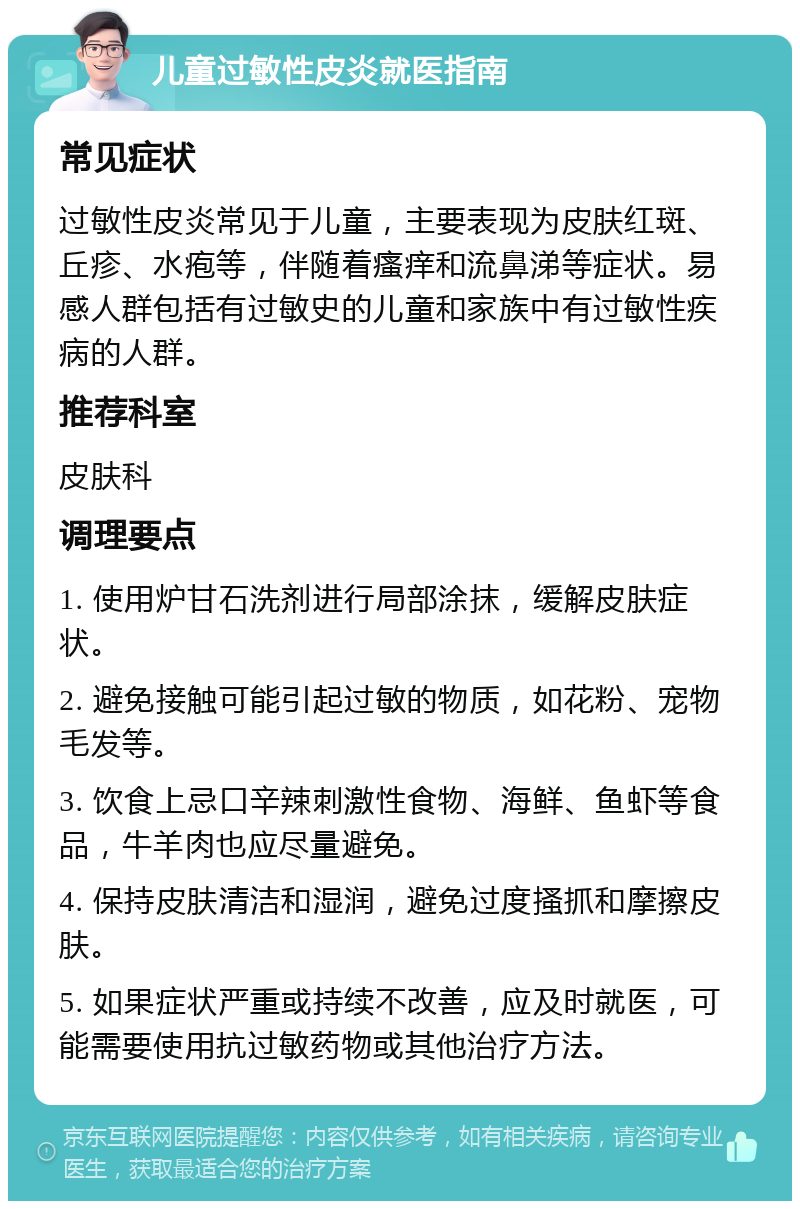 儿童过敏性皮炎就医指南 常见症状 过敏性皮炎常见于儿童，主要表现为皮肤红斑、丘疹、水疱等，伴随着瘙痒和流鼻涕等症状。易感人群包括有过敏史的儿童和家族中有过敏性疾病的人群。 推荐科室 皮肤科 调理要点 1. 使用炉甘石洗剂进行局部涂抹，缓解皮肤症状。 2. 避免接触可能引起过敏的物质，如花粉、宠物毛发等。 3. 饮食上忌口辛辣刺激性食物、海鲜、鱼虾等食品，牛羊肉也应尽量避免。 4. 保持皮肤清洁和湿润，避免过度搔抓和摩擦皮肤。 5. 如果症状严重或持续不改善，应及时就医，可能需要使用抗过敏药物或其他治疗方法。