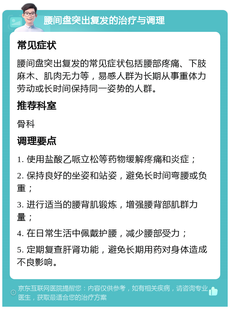 腰间盘突出复发的治疗与调理 常见症状 腰间盘突出复发的常见症状包括腰部疼痛、下肢麻木、肌肉无力等，易感人群为长期从事重体力劳动或长时间保持同一姿势的人群。 推荐科室 骨科 调理要点 1. 使用盐酸乙哌立松等药物缓解疼痛和炎症； 2. 保持良好的坐姿和站姿，避免长时间弯腰或负重； 3. 进行适当的腰背肌锻炼，增强腰背部肌群力量； 4. 在日常生活中佩戴护腰，减少腰部受力； 5. 定期复查肝肾功能，避免长期用药对身体造成不良影响。