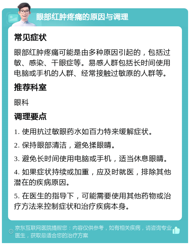 眼部红肿疼痛的原因与调理 常见症状 眼部红肿疼痛可能是由多种原因引起的，包括过敏、感染、干眼症等。易感人群包括长时间使用电脑或手机的人群、经常接触过敏原的人群等。 推荐科室 眼科 调理要点 1. 使用抗过敏眼药水如百力特来缓解症状。 2. 保持眼部清洁，避免揉眼睛。 3. 避免长时间使用电脑或手机，适当休息眼睛。 4. 如果症状持续或加重，应及时就医，排除其他潜在的疾病原因。 5. 在医生的指导下，可能需要使用其他药物或治疗方法来控制症状和治疗疾病本身。