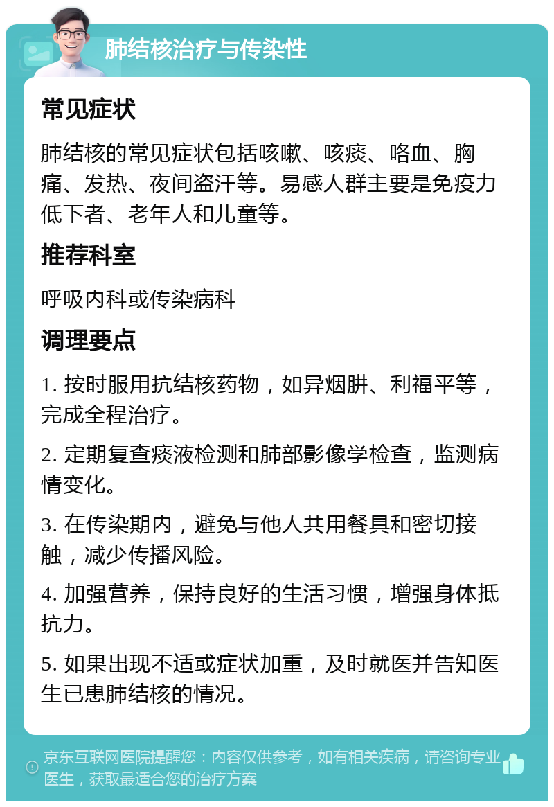 肺结核治疗与传染性 常见症状 肺结核的常见症状包括咳嗽、咳痰、咯血、胸痛、发热、夜间盗汗等。易感人群主要是免疫力低下者、老年人和儿童等。 推荐科室 呼吸内科或传染病科 调理要点 1. 按时服用抗结核药物，如异烟肼、利福平等，完成全程治疗。 2. 定期复查痰液检测和肺部影像学检查，监测病情变化。 3. 在传染期内，避免与他人共用餐具和密切接触，减少传播风险。 4. 加强营养，保持良好的生活习惯，增强身体抵抗力。 5. 如果出现不适或症状加重，及时就医并告知医生已患肺结核的情况。