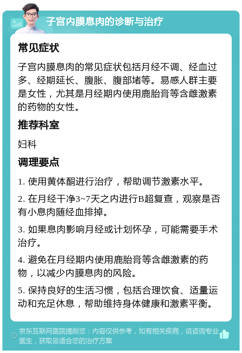 子宫内膜息肉的诊断与治疗 常见症状 子宫内膜息肉的常见症状包括月经不调、经血过多、经期延长、腹胀、腹部堵等。易感人群主要是女性，尤其是月经期内使用鹿胎膏等含雌激素的药物的女性。 推荐科室 妇科 调理要点 1. 使用黄体酮进行治疗，帮助调节激素水平。 2. 在月经干净3~7天之内进行B超复查，观察是否有小息肉随经血排掉。 3. 如果息肉影响月经或计划怀孕，可能需要手术治疗。 4. 避免在月经期内使用鹿胎膏等含雌激素的药物，以减少内膜息肉的风险。 5. 保持良好的生活习惯，包括合理饮食、适量运动和充足休息，帮助维持身体健康和激素平衡。