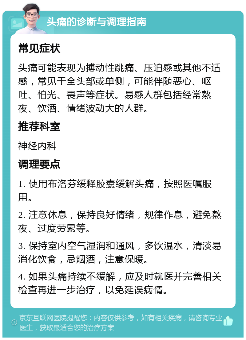 头痛的诊断与调理指南 常见症状 头痛可能表现为搏动性跳痛、压迫感或其他不适感，常见于全头部或单侧，可能伴随恶心、呕吐、怕光、畏声等症状。易感人群包括经常熬夜、饮酒、情绪波动大的人群。 推荐科室 神经内科 调理要点 1. 使用布洛芬缓释胶囊缓解头痛，按照医嘱服用。 2. 注意休息，保持良好情绪，规律作息，避免熬夜、过度劳累等。 3. 保持室内空气湿润和通风，多饮温水，清淡易消化饮食，忌烟酒，注意保暖。 4. 如果头痛持续不缓解，应及时就医并完善相关检查再进一步治疗，以免延误病情。